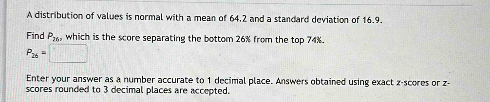 A distribution of values is normal with a mean of 64.2 and a standard deviation of 16.9. 
Find P_26 , which is the score separating the bottom 26% from the top 74%.
P_26=□
Enter your answer as a number accurate to 1 decimal place. Answers obtained using exact z-scores or z - 
scores rounded to 3 decimal places are accepted.