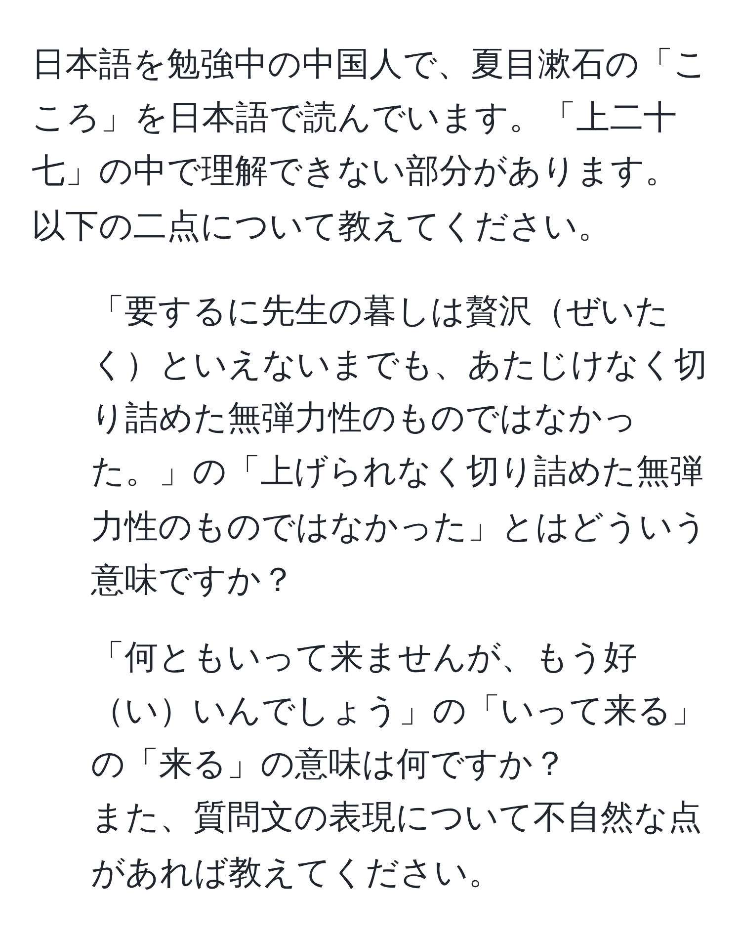 日本語を勉強中の中国人で、夏目漱石の「こころ」を日本語で読んでいます。「上二十七」の中で理解できない部分があります。以下の二点について教えてください。  
1. 「要するに先生の暮しは贅沢ぜいたくといえないまでも、あたじけなく切り詰めた無弾力性のものではなかった。」の「上げられなく切り詰めた無弾力性のものではなかった」とはどういう意味ですか？  
2. 「何ともいって来ませんが、もう好いいんでしょう」の「いって来る」の「来る」の意味は何ですか？  
また、質問文の表現について不自然な点があれば教えてください。