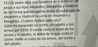 Un padre deja una herencia de 6 millones de 
pesos a sus hijos Alejandro, Margarita y Vladimir 
de tal forma que Margarita reciba el cuádruple de 
Alejandro y Vladimir la suma de Alejandro y 
Margarita. ¿Cuánto recibió cada uno? 
16)Se ha comprado un coche, un caballo y sus 
arreos por $350. El coche costo el triple de los 
arreos y el caballo, el doble de lo que costó el 
coche. Hallar el costo de los arreos, del coche y 
del caballo.