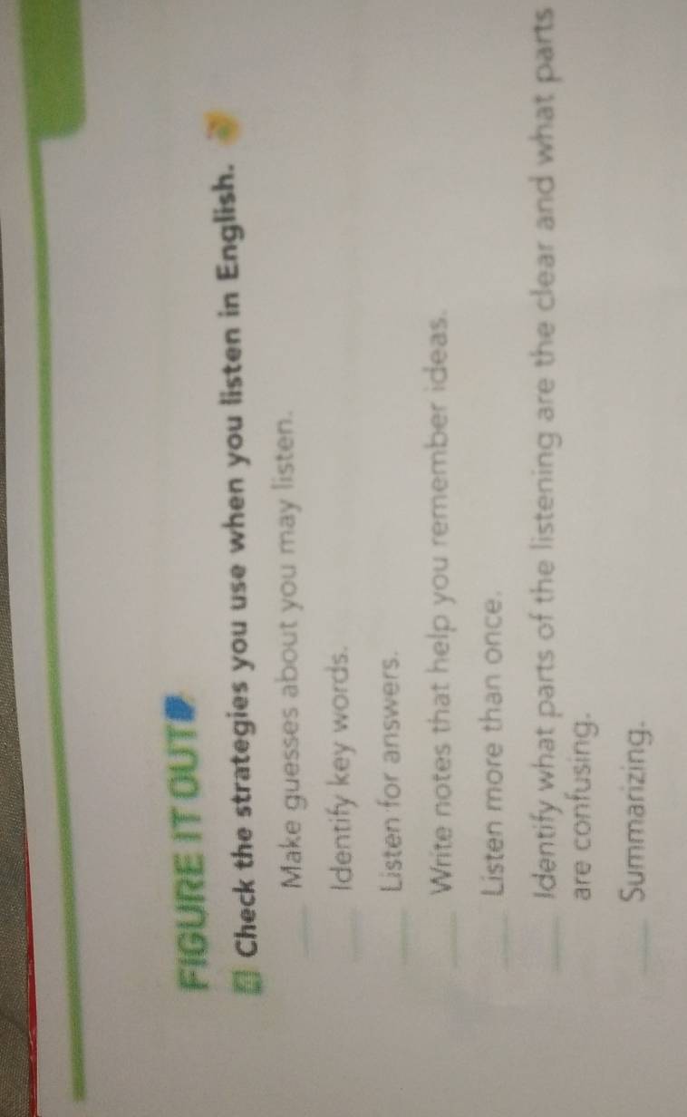 FIGURE IT OUT 
* Check the strategies you use when you listen in English. 
_Make guesses about you may listen. 
_Identify key words. 
_Listen for answers. 
_Write notes that help you remember ideas. 
_Listen more than once. 
_Identify what parts of the listening are the clear and what parts 
are confusing. 
_Summarizing.