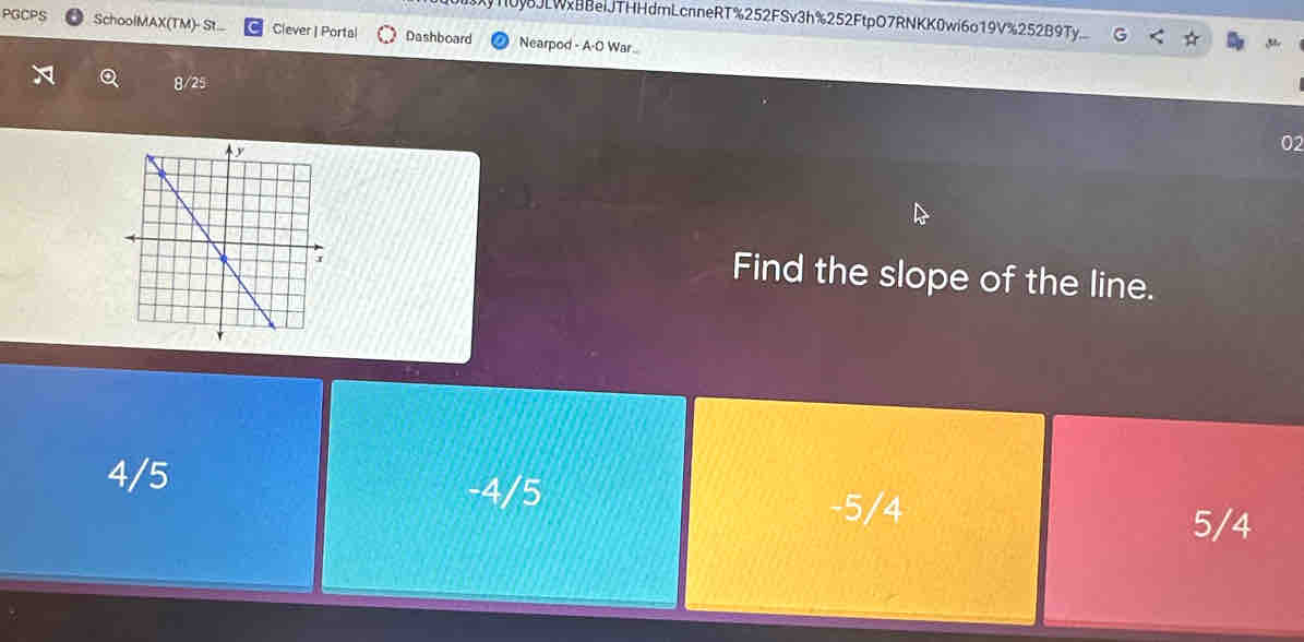 X10yJLWxBBeiJTHHdmLcnneRT%252FSv3h%252FtpO7RNKK0wi6o19V%252B9Ty
PGCPS SchoolMAX(TM)- St... Clever | Portal Dashboard Nearpod - A-O War..
8/25
02
Find the slope of the line.
4/5 -4/5
-5/4 5/4
