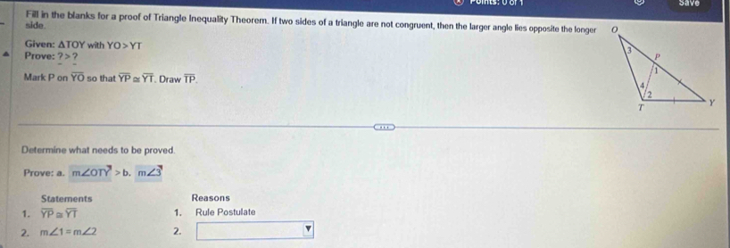 save 
Fill in the blanks for a proof of Triangle Inequality Theorem. If two sides of a triangle are not congruent, then the larger angle lies opposite the longer 
side. 
Given: △ TOY with YO>YT
Prove: ?>
Mark P on overline YO so that overline YP≌ overline YT Draw overline TP. 
Determine what needs to be proved. 
Prove: a. m∠ OTY>b.m∠ 3
Statements Reasons 
1. overline YP≌ overline YT 1. Rule Postulate 
2. m∠ 1=m∠ 2 2.