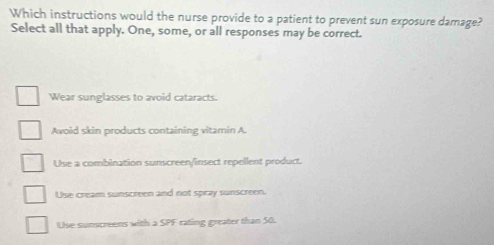 Which instructions would the nurse provide to a patient to prevent sun exposure damage?
Select all that apply. One, some, or all responses may be correct.
Wear sunglasses to avoid cataracts.
Awoid skin products containing vitamin A.
Use a combination sunscreen/insect repellent product.
Use cream sunscreen and not spray sunscreen.
Use sunscreens with a SPF rating greater than 50.