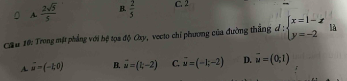 A  2sqrt(5)/5 
B.  2/5  C. 2
Cầu 10: Trong mặt phẳng với hệ tọa độ Oxy, vecto chỉ phương của đường thắng d:beginarrayl x=1-z y=-2endarray. là
A. vector u=(-1;0) B. vector u=(1;-2) C. overline u=(-1;-2) D. vector u=(0;1)