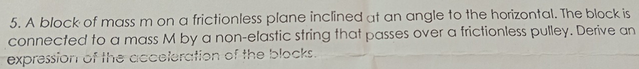 A block of mass m on a frictionless plane inclined at an angle to the horizontal. The block is 
connected to a mass M by a non-elastic string that passes over a frictionless pulley. Derive an 
expression of the acceleration of the blocks.