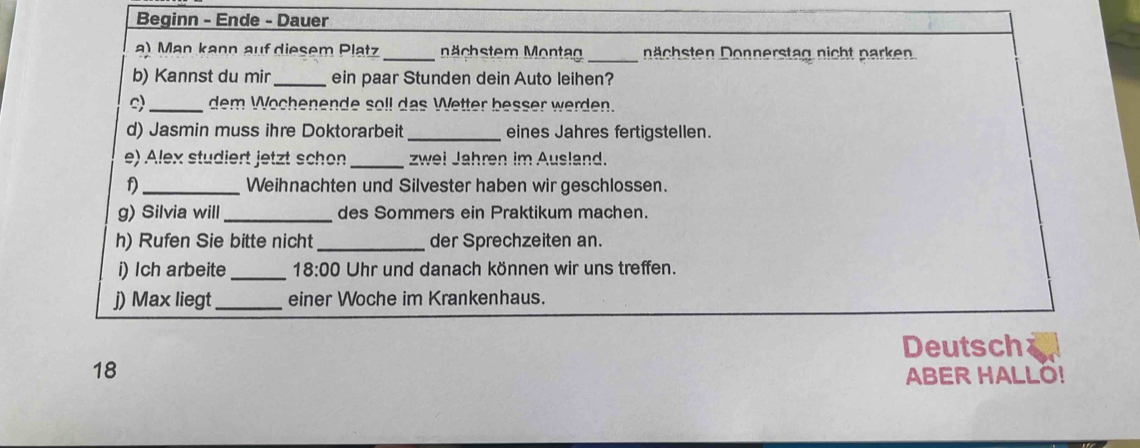 Beginn - Ende - Dauer 
a) Man kann auf diesem Platz _ che m onta _ chsten Donnerstag nicht p arken 
b) Kannst du mir _ein paar Stunden dein Auto leihen? 
s)_ dem Wochenende soll das Wetter besser werden. 
d) Jasmin muss ihre Doktorarbeit _eines Jahres fertigstellen. 
e) Alex studiert jetzt schon_ zwei Jahren im Ausland. 
_Weihnachten und Silvester haben wir geschlossen. 
g) Silvia will_ des Sommers ein Praktikum machen. 
h) Rufen Sie bitte nicht_ der Sprechzeiten an. 
i) Ich arbeite_ 18:00 Uhr und danach können wir uns treffen. 
j) Max liegt_ einer Woche im Krankenhaus. 
Deutsch 
18 
ABER HALLO!