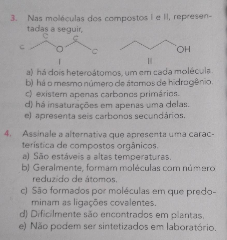 Nas moléculas dos compostos I e II, represen-
tadas a seguir,
C
a) há dois heteroátomos, um em cada molécula.
b) há o mesmo número de átomos de hidrogênio.
c) existem apenas carbonos primários.
d) há insaturações em apenas uma delas.
e) apresenta seis carbonos secundários.
4. Assinale a alternativa que apresenta uma carac-
terística de compostos orgânicos.
a) São estáveis a altas temperaturas.
b) Geralmente, formam moléculas com número
reduzido de átomos.
c) São formados por moléculas em que predo-
minam as ligações covalentes.
d) Dificilmente são encontrados em plantas.
e) Não podem ser sintetizados em laboratório.