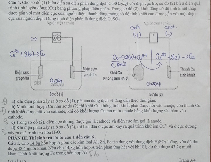 Cho sơ đồ (1) biểu diễn sự điện phân dung dịch CuSO_4(aq) với điện cực trơ, sơ đồ (2) biểu diễn quá
trình tinh luyện đồng (Cu) bằng phương pháp điện phân. Trong sở đồ (2), khối đồng có độ tinh khiết thấp
được gắn với một điện cực của nguồn điện, thanh đồng mỏng có độ tinh khiết cao được gắn với một điện
cực của nguồn điện. Dung dịch điện phân là dung dịch CuSO_4.

a) Khi điện phân xảy ra ở sơ đồ (1), pH của dung dịch sẽ tăng dần theo thời gian.
b) Muốn tinh luyện Cu như sơ đồ (2) thì khối Cu không tinh khiết phải được nổi vào anode, còn thanh Cu
tinh khiết được nổi vào cathode, khi đó khối lượng Cu tan ra từ anode bằng khối lượng Cu bám vào
cathode.
c) Trong sơ đồ (2), điện cực dương được gọi là cathode và điện cực âm gọi là anode.
d) Khi điện phân xảy ra ở sơ đồ (2), thì ban đầu ở cực âm xảy ra quá trình khử ion Cu^(2+) và ở cực dương
xảy ra quá trình oxi hóa H_2O.
PHÀN III. Thí sinh trả lời từ câu 1 đến câu 6 .
Câu 1. Cho 14,8g hỗn hợp A gồm các kim loại Al, Zn, Fe tác dụng với dung dịch H_2SO_4 loãng, vừa đủ thu
được 48,4 muối khan. Nếu cho 14,8g hỗn hợp A trên phản ứng hết với khí Cl_2 dư thu được 43,2g muối
khan. Tính khối lượng Fe trong hỗn hợp A?
M% mà 112 Trang 3/4