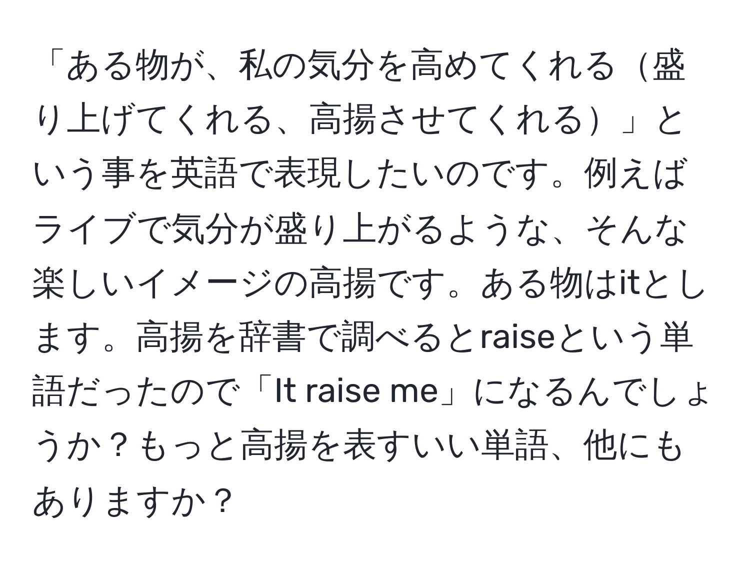 「ある物が、私の気分を高めてくれる盛り上げてくれる、高揚させてくれる」という事を英語で表現したいのです。例えばライブで気分が盛り上がるような、そんな楽しいイメージの高揚です。ある物はitとします。高揚を辞書で調べるとraiseという単語だったので「It raise me」になるんでしょうか？もっと高揚を表すいい単語、他にもありますか？