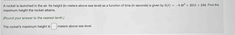 A rocket is launched in the air. Its height (in meters above sea level) as a function of time (in seconds) is given by h(t)=-4.9t^2+201t+248 , Find the 
maximum height the rocket attains. 
(Round your answer to the nearest tenth.) 
The rocket's maximum height is □ meters above sea level.