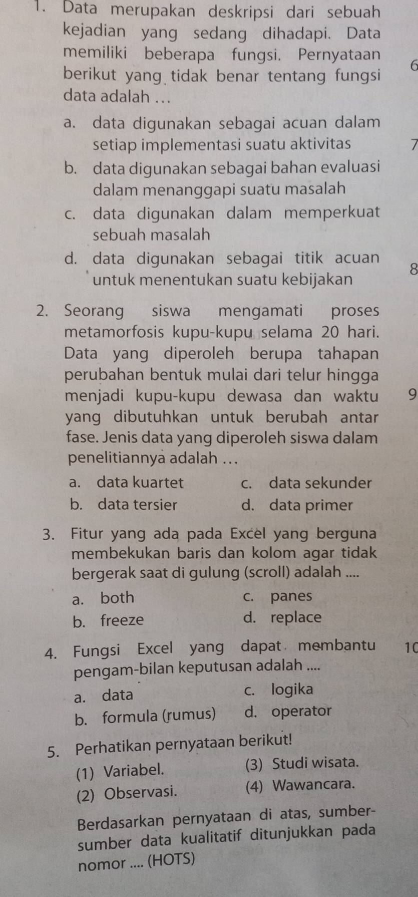 Data merupakan deskripsi dari sebuah
kejadian yang sedang dihadapi. Data
memiliki beberapa fungsi. Pernyataan 6
berikut yang tidak benar tentang fungsi
data adalah ...
a. data digunakan sebagai acuan dalam
setiap implementasi suatu aktivitas
b. data digunakan sebagai bahan evaluasi
dalam menanggapi suatu masalah
c. data digunakan dalam memperkuat
sebuah masalah
d. data digunakan sebagai titik acuan
8
untuk menentukan suatu kebijakan
2. Seorang siswa mengamati proses
metamorfosis kupu-kupu selama 20 hari.
Data yang diperoleh berupa tahapan
perubahan bentuk mulai dari telur hingga 
menjadi kupu-kupu dewasa dan waktu 9
yang dibutuhkan untuk berubah antar 
fase. Jenis data yang diperoleh siswa dalam
penelitiannya adalah ...
a. data kuartet c. data sekunder
b. data tersier d. data primer
3. Fitur yang ada pada Excel yang berguna
membekukan baris dan kolom agar tidak
bergerak saat di gulung (scroll) adalah ....
a. both c. panes
b. freeze d. replace
4. Fungsi Excel yang dapat membantu 10
pengam-bilan keputusan adalah ....
a. data c. logika
b. formula (rumus) d. operator
5. Perhatikan pernyataan berikut!
(1) Variabel. (3) Studi wisata.
(2) Observasi. (4) Wawancara.
Berdasarkan pernyataan di atas, sumber-
sumber data kualitatif ditunjukkan pada
nomor .... (HOTS)