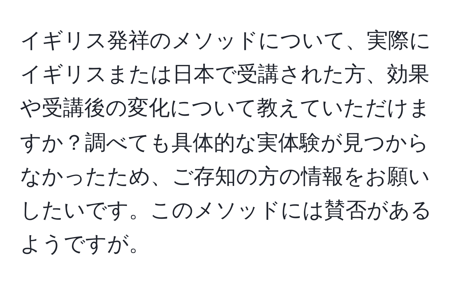 イギリス発祥のメソッドについて、実際にイギリスまたは日本で受講された方、効果や受講後の変化について教えていただけますか？調べても具体的な実体験が見つからなかったため、ご存知の方の情報をお願いしたいです。このメソッドには賛否があるようですが。