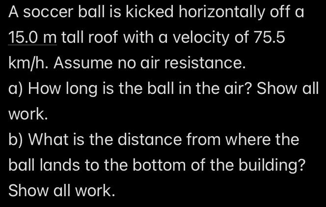 A soccer ball is kicked horizontally off a
15.0 m tall roof with a velocity of 75.5
km/h. Assume no air resistance. 
a) How long is the ball in the air? Show all 
work. 
b) What is the distance from where the 
ball lands to the bottom of the building? 
Show all work.