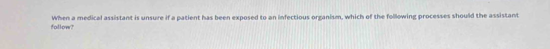 When a medical assistant is unsure if a patient has been exposed to an infectious organism, which of the following processes should the assistant 
follow?