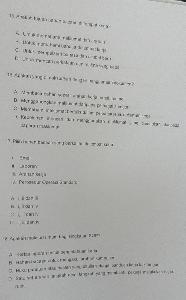 Apakah tujuan bahan bacaan di tempat kerja?
A. Untuk memahami maklumat dan arahan
B. Untuk memahami bahasa di tempat kerja
C. Untuk mempelajari bahasa dan simbol baru
D. Untuk mencari perkataan dan makna yang betul
16. Apakah yang dimaksudkan dengan penggunaan dokumen?
A. Membaca bahan seperti arahan kerja, emel, memo.
B. Menggabungkan maklumat daripada pelbagai sumber.
C. Memahami maklumat bertulis dalam pelbagai jenis dokumen kerja
D. Kebolehan mencari dan menggunakan maklumat yang diperlukan daripada
paparan maklumat
17. Pilih bahan bacaac yang berkaitan di tempat kerja
i. Emel
ii. Laporan
iii. Arahan kerja
iv. Perosedur Operasi Standard
A. i, ii dan iii
B. i, iidan iv
C. i, iii dan iv
D. i, ⅲ dan iv
18. Apakah maksud umum bagi singkatan SOP?
A. Kertas laporan untuk pengetahuan kerja
B. Bahan bacaan untuk mengakui arahan kumpulan
C. Buku panduan atau risalah yang ditulis sebagai panduan kerja kakitangan
D. Satu set arahan langkah demi langkah yang membantu pekerja melakukan tugas
rutin