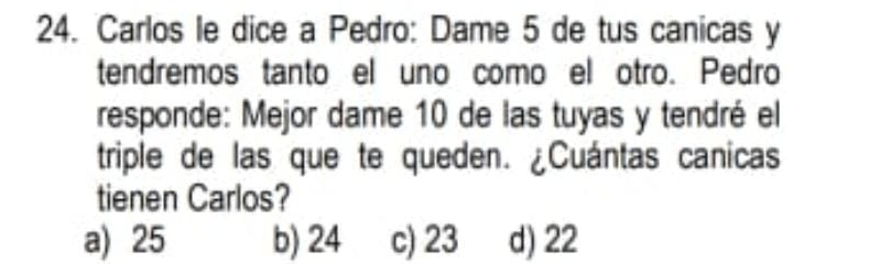 Carlos le dice a Pedro: Dame 5 de tus canicas y
tendremos tanto el uno como el otro. Pedro
responde: Mejor dame 10 de las tuyas y tendré el
triple de las que te queden. ¿Cuántas canicas
tienen Carlos?
a) 25 b) 24 c) 23 d) 22