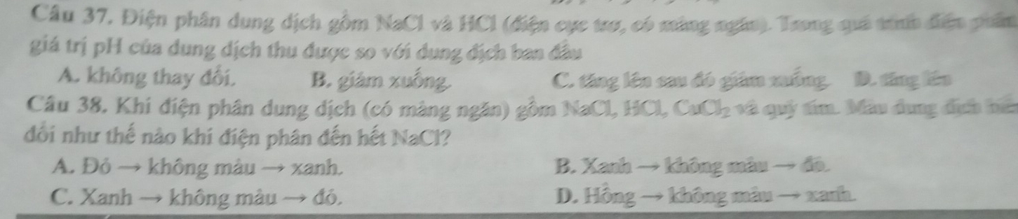 Cầu 37, Điện phân dung dịch gồm NaCl và HCl (điện cực trợ, có màng ngân). Trong quả trh điện phần
giá trị pH của dung dịch thu được so với dung địch ban đầu
A. không thay đối, B. giám xuống. C. tăng lên sau đó giám xuống. D. tăng lên
Câu 38. Khi điện phân dung dịch (có màng ngăn) gồm NaCl, HCl, CuCl₂ và quý tím. Mẫu dung địh bể
đổi như thế nào khi điện phân đến hết NaCl?
A. Đỏ → không màu → xanh. B. Xanh → không màu → đã.
C. Xanh → không màu → đó. D. Hồng → không màu → xanh.