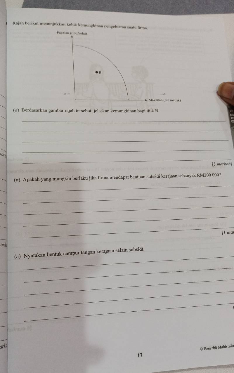 Rajah berikut menunjukkan keluk kemungkinan pengeluaran suatu firma. 
Pakaian (ribu helai) 
B 
- Makanan (tan metrik) 
(@) Berdasarkan gambar rajah tersebut, jelaskan kemungkinan bagi titik B. 
_ 
_ 
_ 
_ 
nark 
_ 
[3 markah] 
_ 
(b) Apakah yang mungkin berlaku jika firma mendapat bantuan subsidi kerajaan sebanyak RM200 000? 
_ 
_ 
_ 
_ 
[l mar 
ark 
_ 
(c) Nyatakan bentuk campur tangan kerajaan selain subsidi. 
_ 
_ 
_ 
_ 
arko 
17 © Penerbit Mahir Sdn