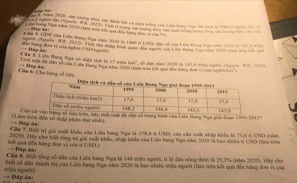 Đáp án:
* N  ău 2. Năm 2020, sản lượng thủy sản đánh bắt và nuôi trồng của Liên bang Nga lần lượt là 5081,0 nghĩn tần và
219,2 nghìn tấn (Nguồn: WB, 2022). Tính tỉ trọng sản lượng thủy sản nuôi trồng trong tổng sản lượng thủy sản của
→ Đáp án:
Liên bang Nga năm 2020 (làm tròn kết quả đến hàng đơn vị của %).
Cầu 3. GDP của Liên Bang Nga năm 2020 là 1489 tỉ USD, dân số của Liên Bang Nga năm 2020 là 145.9 triệu
người (Nguồn: WB, 2022). Tính thu nhập bình quân đầu người của Liên Bang Nga năm 2020 (làm tròn kết quả
đến hàng đơn vị của nghìn USD/người).
→ Đáp án:
Câu 5. Liên Bang Nga có diện tích là 17 triệu km^2 , số dân năm 2020 là 145,9 triệu người (Nguồn: WB, 2022).
Tính mật độ dân số của Liên Bang Nga năm 2020 (làm tròn kết quả đến hàng đơn vị của người /km^2)
→ Đáp án:
Câu 6: Cho bảng số liệu
Căn ung bình của Liên Bang Nga giai đoạn 1995-2015?
(Làm tròn đến số thập phân thứ nhất).
→ Đáp án:
Câu 7. Biết trị giá xuất khẩu của Liên bang Nga là 378,6 tỉ USD, cán cân xuất nhập khẩu là 73,6 tỉ USD (năm
2020). Hãy cho biết tổng trị giá xuất khẩu, nhập khẩu của Liên bang Nga năm 2020 là bao nhiêu ti USD (làm tròn
kết quả đến hàng đơn vị của tỉ USD.)
→ Đáp án:
Cậu 8. Biết tổng số dân của Liên bang Nga là 146 triệu người, tỉ lệ dân nông thôn là 25,2% (năm 2020). Hãy cho
biết số dân thành thị của Liên bang Nga năm 2020 là bao nhiêu triệu người (làm tròn kết quả đến hàng đơn vị của
triệu người)
→ Đáp án: