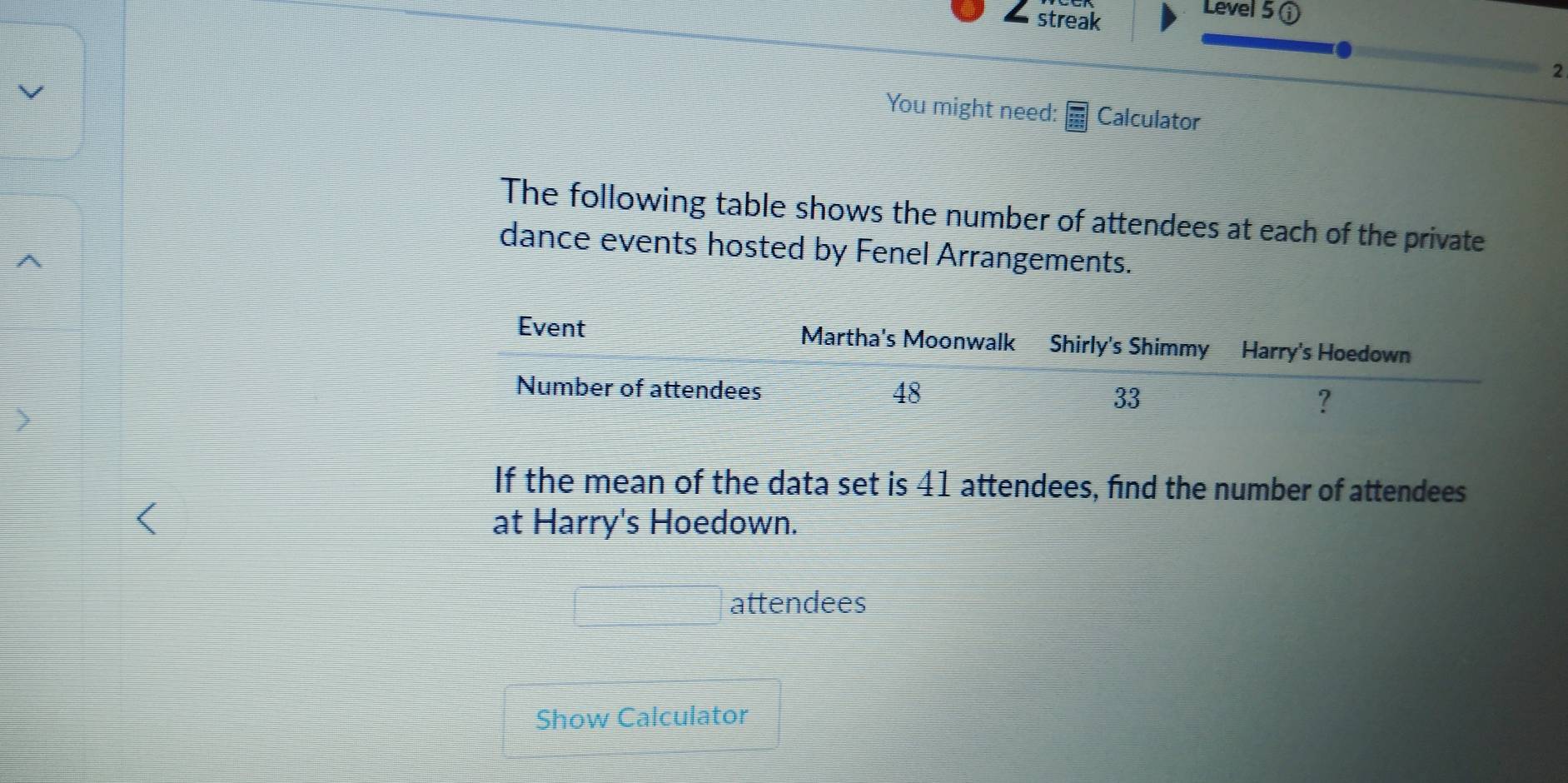 streak 
Level 5 ① 
2 
You might need: Calculator 
The following table shows the number of attendees at each of the private 
dance events hosted by Fenel Arrangements. 
If the mean of the data set is 41 attendees, find the number of attendees 
at Harry's Hoedown. 
attendees 
Show Calculator