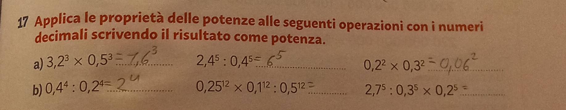 Applica le proprietà delle potenze alle seguenti operazioni con i numeri 
decimali scrivendo il risultato come potenza. 
a) 3,2^3* 0,5^3 _ 2,4^5:0,4^(5-) _ 0,2^2* 0,3^2 _ 
b) 0,4^4:0,2^4=... _ 0,25^(12)* 0,1^(12):0,5^(12) _ 2,7^5:0,3^5* 0,2^5 _