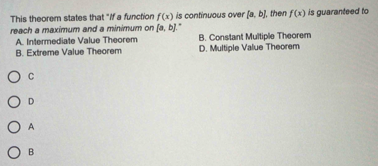 This theorem states that "If a function f(x) is continuous over [a,b] , then f(x) is guaranteed to
reach a maximum and a minimum on [a,b] "
A. Intermediate Value Theorem B. Constant Multiple Theorem
B. Extreme Value Theorem D. Multiple Value Theorem
C
D
A
B