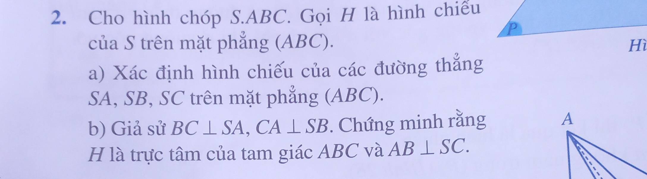 Cho hình chóp S. ABC. Gọi H là hình chiếu 
của S trên mặt phẳng (ABC). 
a) Xác định hình chiếu của các đường thắng
SA, SB, SC trên mặt phẳng (ABC). 
b) Giả sử BC⊥ SA, CA⊥ SB. Chứng minh rằng 
H là trực tâm của tam giác ABC và AB⊥ SC.