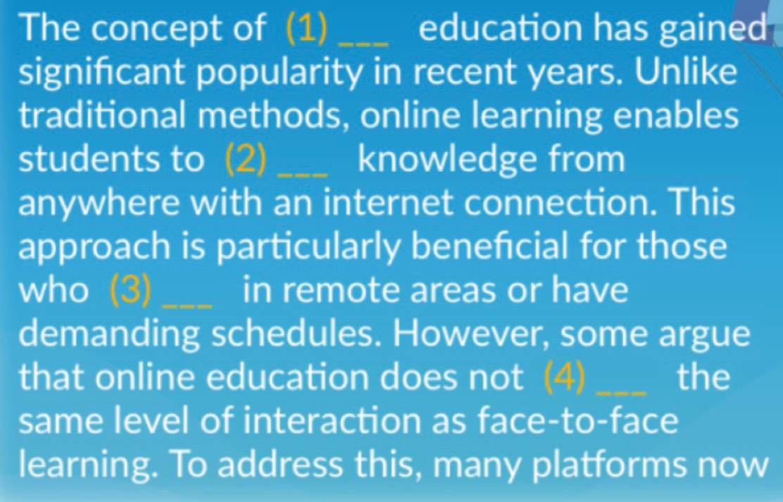 The concept of (1) _education has gained 
signifcant popularity in recent years. Unlike 
traditional methods, online learning enables 
students to (2) _knowledge from 
anywhere with an internet connection. This 
approach is particularly benefcial for those 
who _in remote areas or have 
demanding schedules. However, some argue 
that online education does not _the 
same level of interaction as face-to-face 
learning. To address this, many platforms now