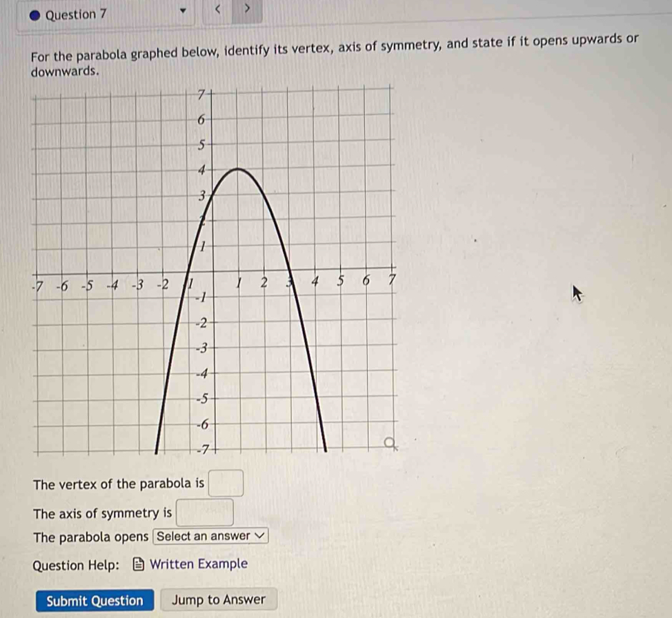 < ) 
For the parabola graphed below, identify its vertex, axis of symmetry, and state if it opens upwards or 
ards. 
The vertex of the parabola is □ 
The axis of symmetry is □ 
The parabola opens Select an answer 
Question Help: Written Example 
Submit Question Jump to Answer