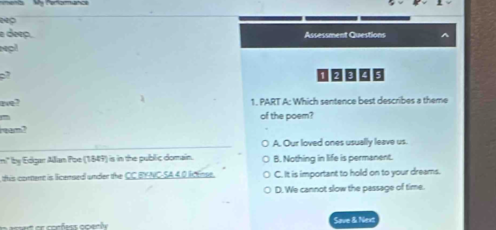 mens My Parfsenance
eep
a deep. Assessment Questions
epl
0004s
ae? 1. PART A: Which sentence best describes a theme
of the poem?
ream?
A. Our loved ones usually leave us.
m' by Edgar Allan Foe (1849) is in the public domain. B. Nothing in life is permanent.
this content is licensed under the CC BY-NC-SA 4.0 license. C. It is important to hold on to your dreams.
D. We cannot slow the passage of time.
Save & Next