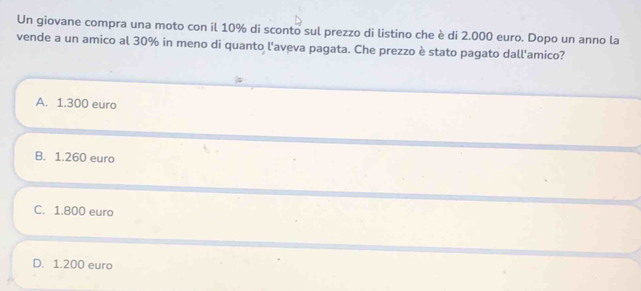 Un giovane compra una moto con il 10% di sconto sul prezzo di listino che è di 2.000 euro. Dopo un anno la
vende a un amico al 30% in meno di quanto l'aveva pagata. Che prezzo è stato pagato dall'amico?
A. 1.300 euro
B. 1.260 euro
C. 1.800 euro
D. 1.200 euro