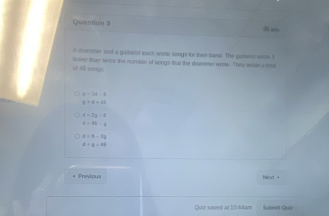 A drummer and a guitarist each wrote songs for their band. The guitarst weate 8
fewer than twice the number of songs that the drummer wrote. They wrote a listal
of 46 songs
g=2d-8
9+d=46
d=2g-8
d=46-g
d=8-2g
d+g=46
Previous Next
Quiz saved at 10:44am Submit Quiz