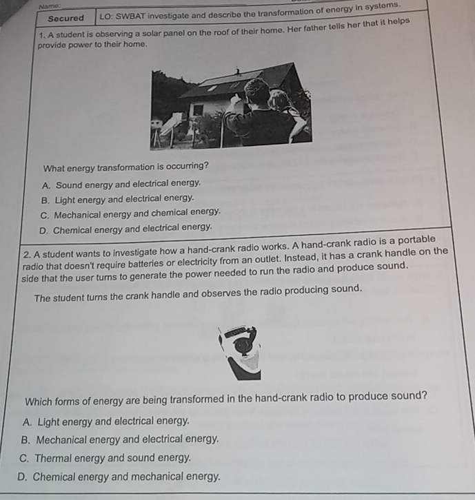 Name:_
Secured LO: SWBAT investigate and describe the transformation of energy in systems.
1. A student is observing a solar panel on the roof of their home. Her father tells her that it helps
provide power to their home.
What energy transformation is occurring?
A. Sound energy and electrical energy.
B. Light energy and electrical energy.
C. Mechanical energy and chemical energy.
D. Chemical energy and electrical energy.
2. A student wants to investigate how a hand-crank radio works. A hand-crank radio is a portable
radio that doesn't require batteries or electricity from an outlet. Instead, it has a crank handle on the
side that the user turns to generate the power needed to run the radio and produce sound.
The student turns the crank handle and observes the radio producing sound.
Which forms of energy are being transformed in the hand-crank radio to produce sound?
A. Light energy and electrical energy.
B. Mechanical energy and electrical energy.
C. Thermal energy and sound energy.
D. Chemical energy and mechanical energy.