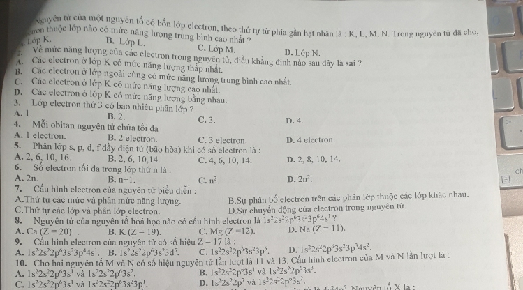 Nguyên từ của một nguyên tố có bốn lớp electron, theo thứ tự từ phía gần hạt nhân là : K, L, M, N. Trong nguyên tử đã cho,
cron thuộc lớp nào có mức năng lượng trung bình cao nhất ?
, Lớp K, B. Lớp L. C. Lớp M.
Về mức năng lượng của các electron trong nguyên tử, điều khẳng định nào sau đây là sai ? D. Lớp N.
A Các electron ở lớp K có mức năng lượng thấp nhất.
B. Các electron ở lớp ngoài cùng có mức năng lượng trung bình cao nhất.
C. Các electron ở lớp K có mức năng lượng cao nhất.
D. Các electron ở lớp K có mức năng lượng bằng nhau.
3. Lớp electron thứ 3 có bao nhiêu phân lớp ?
A. 1. B. 2. C. 3. D. 4.
4. Mỗi obitan nguyên tử chứa tối đa
A. l electron. B. 2 electron. C. 3 electron. D. 4 electron.
5. Phân lớp s, p, d, f đầy điện tử (bão hòa) khi có số electron là :
A. 2, 6, 10, 16. B. 2, 6, 10,14. C. 4, 6, 10, 14. D. 2, 8, 10, 14.
6. Số electron tối đa trong lớp thứ n là :
ct
A. 2n. B. n+1. C. n^2. D. 2n^2.
=
7. Cấu hình electron của nguyên tử biểu diễn :
A.Thứ tự các mức và phân mức năng lượng. B.Sự phân bố electron trên các phân lớp thuộc các lớp khác nhau.
C.Thứ tự các lớp và phân lớp electron. D.Sự chuyển động của electron trong nguyên tử.
8. Nguyên tử của nguyên tố hoá học nào có cầu hình electron là 1s^22s^22p^63s^23p^64s^1 ?
A. Ca(Z=20). B. K(Z=19). C. Mg (Z=12). D. Na (Z=11).
9. Cầu hình electron của nguyên tử có số hiệu Z=17 là :
A. 1s^22s^22p^63s^23p^44s^1 B. 1s^22s^22p^63s^23d^5. C. 1s^22s^22p^63s^23p^5. D. 1s^22s^22p^63s^23p^34s^2.
10. Cho hai nguyên tố M và N có số hiệu nguyên tử lần lượt là 11 và 13. Cầu hình electron của M và N lần lượt là :
A. 1s^22s^22p^63s^1 và 1s^22s^22p^63s^2. B. 1s^22s^22p^63s^1 và 1s^22s^22p^63s^3.
C. 1s^22s^22p^63s^1 và 1s^22s^22p^63s^23p^1. D. 1s^22s^22p^7 và 1s^22s^22p^63s^2. 4^14^-5 Nauôn t 5* 13: