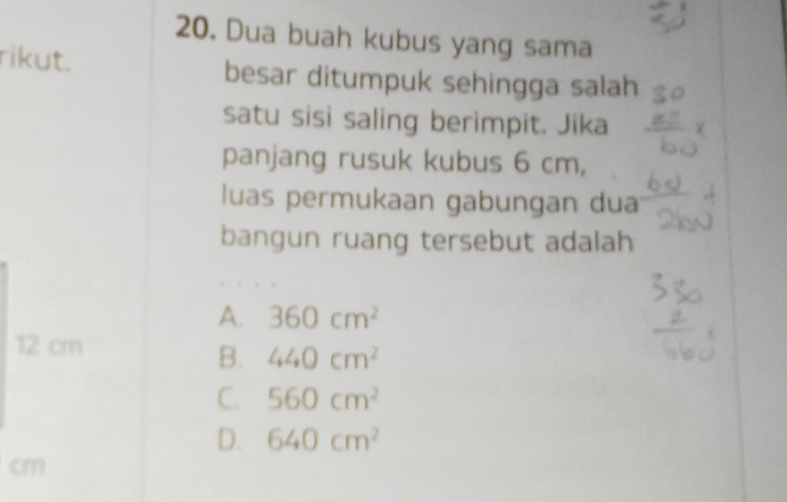 Dua buah kubus yang sama
rikut. besar ditumpuk sehingga salah
satu sisi saling berimpit. Jika
panjang rusuk kubus 6 cm,
luas permukaan gabungan dua
bangun ruang tersebut adalah
A. 360cm^2
12 cm
B. 440cm^2
C. 560cm^2
D. 640cm^2
cm