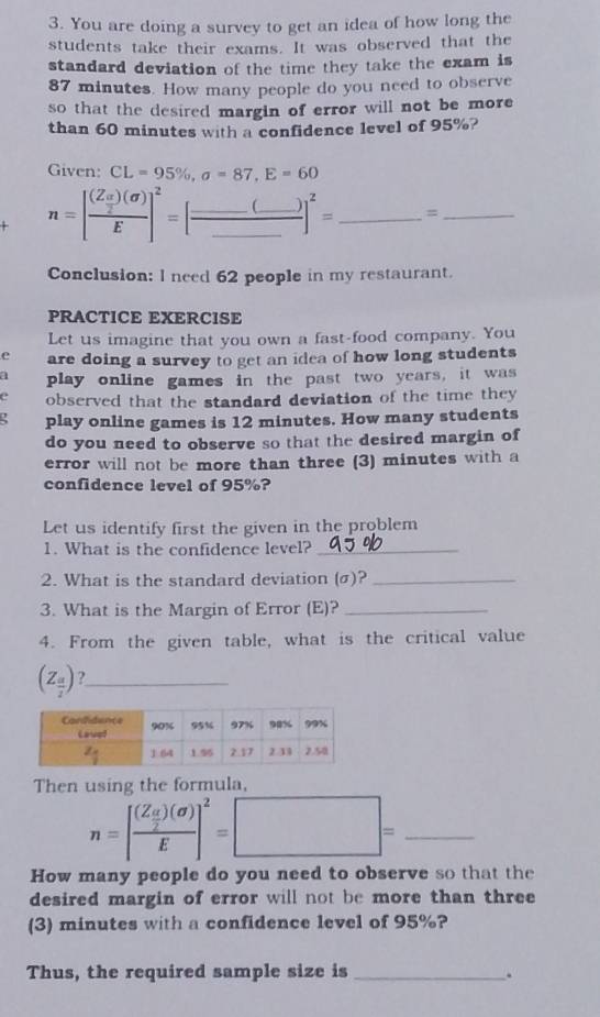 You are doing a survey to get an idea of how long the
students take their exams. It was observed that the
standard deviation of the time they take the exam is
87 minutes. How many people do you need to observe
so that the desired margin of error will not be more 
than 60 minutes with a confidence level of 95%?
Given: CL=95% ,a=87,E=60
n=[frac (Z_ □ /2 )(sigma )E]^2=[frac _ (_ )_ ]^2=_ =_  _ 
Conclusion: l need 62 people in my restaurant.
PRACTICE EXERCISE
Let us imagine that you own a fast-food company. You
e are doing a survey to get an idea of how long students
a play online games in the past two years, it was
e observed that the standard deviation of the time they 
play online games is 12 minutes. How many students
do you need to observe so that the desired margin of
error will not be more than three (3) minutes with a
confidence level of 95%?
Let us identify first the given in the problem
1. What is the confidence level?_
2. What is the standard deviation (σ)?_
3. What is the Margin of Error (E)?_
4. From the given table, what is the critical value
(Z_ a/2 ) ?_
Then using the formula,
_ n=[frac (Z_ H/2 )(sigma )E]^2=□ =
How many people do you need to observe so that the
desired margin of error will not be more than three
(3) minutes with a confidence level of 95%?
Thus, the required sample size is _.