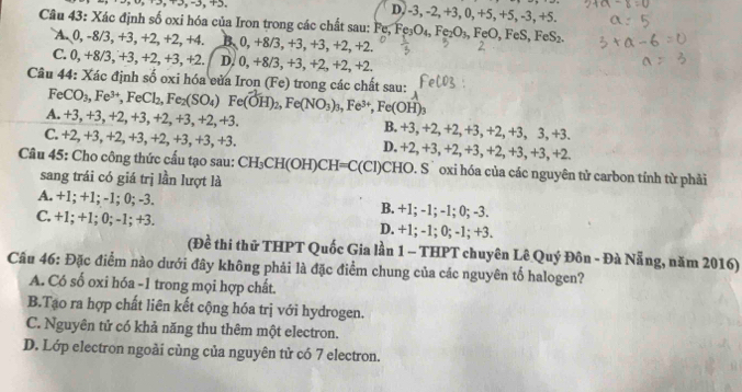 D, -3, -2, +3, 0, +5, +5, -3, +5.
Câu 43: Xác định số oxi hóa của Iron trong các chất sau: Ý Fe,Fe_3O_4,Fe_2O_3,FeO,FeS,FeS_2
A. 0, -8/3, +3, +2, +2, +4. B. 0,+8/3,+3,+3,+2,+2.
C. 0, +8/3, +3, +2, +3, +2. D. 0,+8/3,+3,+2,+2,+2.
Câu 44: Xác định số oxi hóa eủa Iron (Fe) trong các chất sau:
FeCO_3,Fe^(3+),FeCl_2,Fe_2(SO_4) ^circ  Fe(OH)_2,Fe(NO_3)_3,Fe^(3+),Fe(OH)_3
A. +3, +3, +2, +3, +2, +3, +2, +3. B. +3, +2, +2,+3, + -2,+3,3,+3.
C. +2, +3, +2, +3, +2, +3, +3, +3. D. +2, +3, +2, +3、 +2,+3,+3,+2
Câu 45: Cho công thức cấu tạo sau: CH_3CH(OH)CH=C(Cl) CHO. S` oxi hóa của các nguyên tử carbon tính từ phải
sang trái có giá trị lần lượt là
A. +1; +1; -1; 0; -3. B. +1; -1; -1; 0; -3.
C. +1; +1; 0; -1; +3. D. +1; -1; 0; -1; +3.
(Đề thi thử THPT Quốc Gia lần 1 - THPT chuyên Lê Quý Đôn - Đà Nẵng, năm 2016)
Câu 46: Đặc điểm nào dưới đây không phải là đặc điểm chung của các nguyên tổ halogen?
A. Có số oxi hóa -1 trong mọi hợp chất.
B.Tạo ra hợp chất liên kết cộng hóa trị với hydrogen.
C. Nguyên tử có khả năng thu thêm một electron.
D. Lớp electron ngoài cùng của nguyên tử có 7 electron.