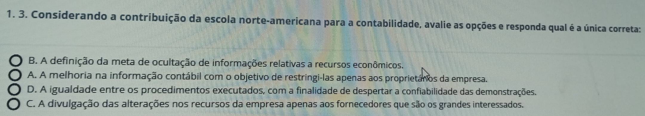 Considerando a contribuição da escola norte-americana para a contabilidade, avalie as opções e responda qual é a única correta:
B. A definição da meta de ocultação de informações relativas a recursos econômicos.
A. A melhoria na informação contábil com o objetivo de restringi-las apenas aos proprietários da empresa.
D. A igualdade entre os procedimentos executados, com a finalidade de despertar a confiabilidade das demonstrações.
C. A divulgação das alterações nos recursos da empresa apenas aos fornecedores que são os grandes interessados.