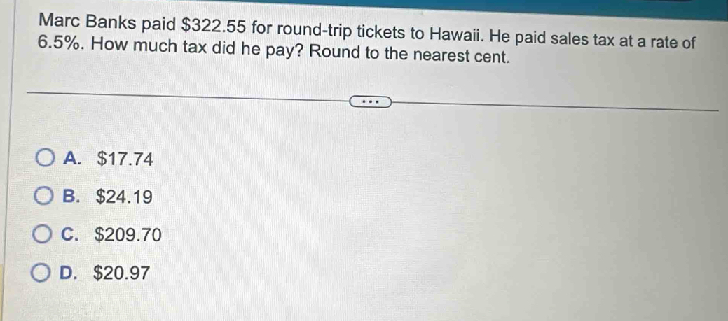 Marc Banks paid $322.55 for round-trip tickets to Hawaii. He paid sales tax at a rate of
6.5%. How much tax did he pay? Round to the nearest cent.
A. $17.74
B. $24.19
C. $209.70
D. $20.97