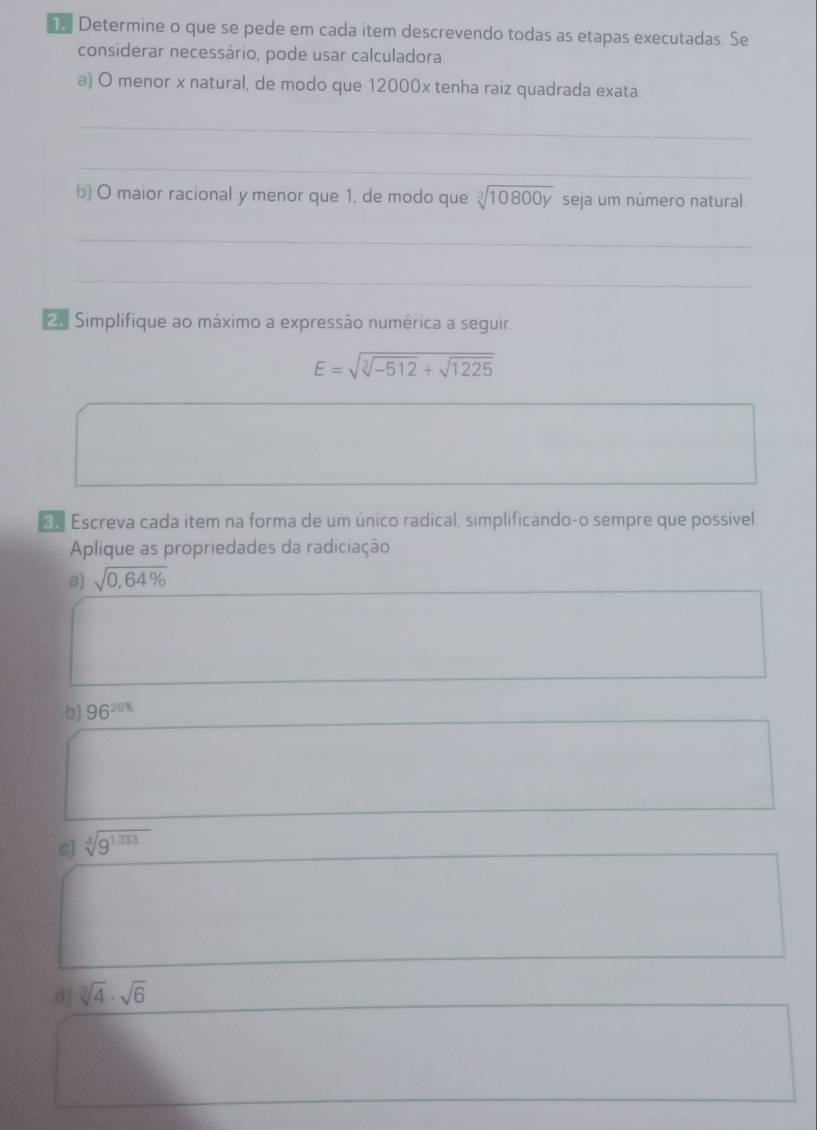 Determine o que se pede em cada item descrevendo todas as etapas executadas. Se 
considerar necessário, pode usar calculadora 
a) O menor x natural, de modo que 12000x tenha raiz quadrada exata 
_ 
_ 
b) O maior racional y menor que 1, de modo que sqrt[3](10800y) seja um número natural 
_ 
_ 
a Simplifique ao máximo a expressão numérica a seguir
E=sqrt(sqrt [3]-512)+sqrt(1225)
«£ Escreva cada item na forma de um único radical, simplificando-o sempre que possível. 
Aplique as propriedades da radiciação 
8) sqrt(0,64% )
b) 96^(20%)
c] sqrt[4](9^(1.333))
d] sqrt[3](4)· sqrt(6)