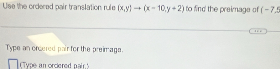 Use the ordered pair translation rule (x,y)to (x-10,y+2) to find the preimage of ( - 7,5
Type an ordered pair for the preimage. 
(Type an ordered pair.)