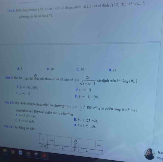 Cầm 8: Biết rằng parabel ( P) y=ax^2+bx+c dí qua điểm A(2:3) và có đỉnh I(1;2). Tính tống bình
phương các hệ số của (P).
A. 5 B. 30. C. 25. D. 14.
Cầu 9: Tìm tất cả giá trị thực của tham số m để hàm số y= 2x/sqrt(x-m)-1  xác định trên khoảng (0,1).
A (-∈fty ,-1)∪ [0].
B. (-∈fty ,-1).
C (-∈fty ,-1]
D. (-∈fty ,-1]∪  0 .
Cần 10: Một chiếc cống hình parabol có phương trình y=- 1/2 x^2. Biết cống có chiều rộng d=5 mét
(như hình vē). Hãy tính chiều cao h của cống.
A. k=3.125met.
C h=4.45met
B. h=4,125 mét.
D. h=3,25 mét.
Cầu 11: Cho bảng xét dấu:
Trat
Văng