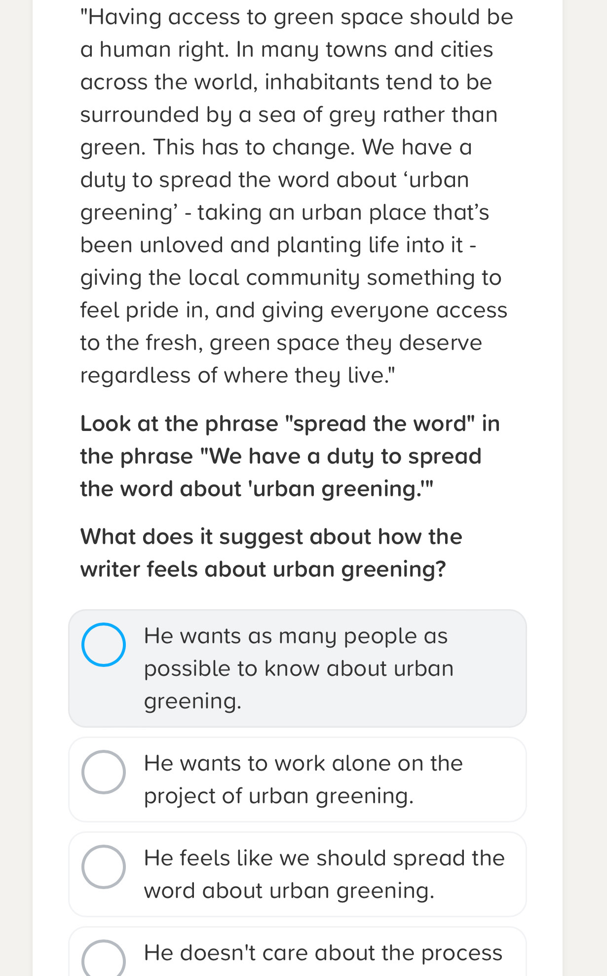 "Having access to green space should be
a human right. In many towns and cities
across the world, inhabitants tend to be
surrounded by a sea of grey rather than
green. This has to change. We have a
duty to spread the word about ‘urban
greening’ - taking an urban place that’s
been unloved and planting life into it -
giving the local community something to
feel pride in, and giving everyone access
to the fresh, green space they deserve
regardless of where they live."
Look at the phrase "spread the word" in
the phrase "We have a duty to spread
the word about 'urban greening.'"
What does it suggest about how the
writer feels about urban greening?
He wants as many people as
possible to know about urban
greening.
He wants to work alone on the
project of urban greening.
He feels like we should spread the
word about urban greening.
He doesn't care about the process