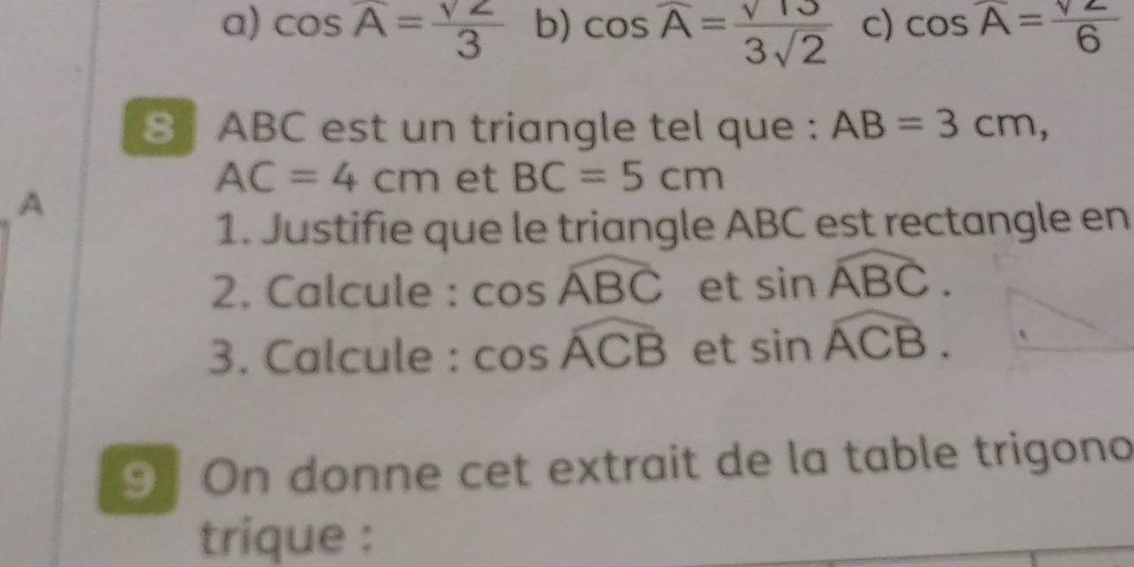 a) cos overline A= sqrt(2)/3  b) cos overline A= sqrt(13)/3sqrt(2)  c) cos overline A= sqrt(2)/6 
8 ABC est un triangle tel que : AB=3cm,
AC=4cm et BC=5cm
A
1. Justifie que le triangle ABC est rectangle en
2. Calcule : cos widehat ABC et sin widehat ABC. 
3. Calcule : cos widehat ACB et sin widehat ACB. 
9 On donne cet extrait de la table trigono
trique :