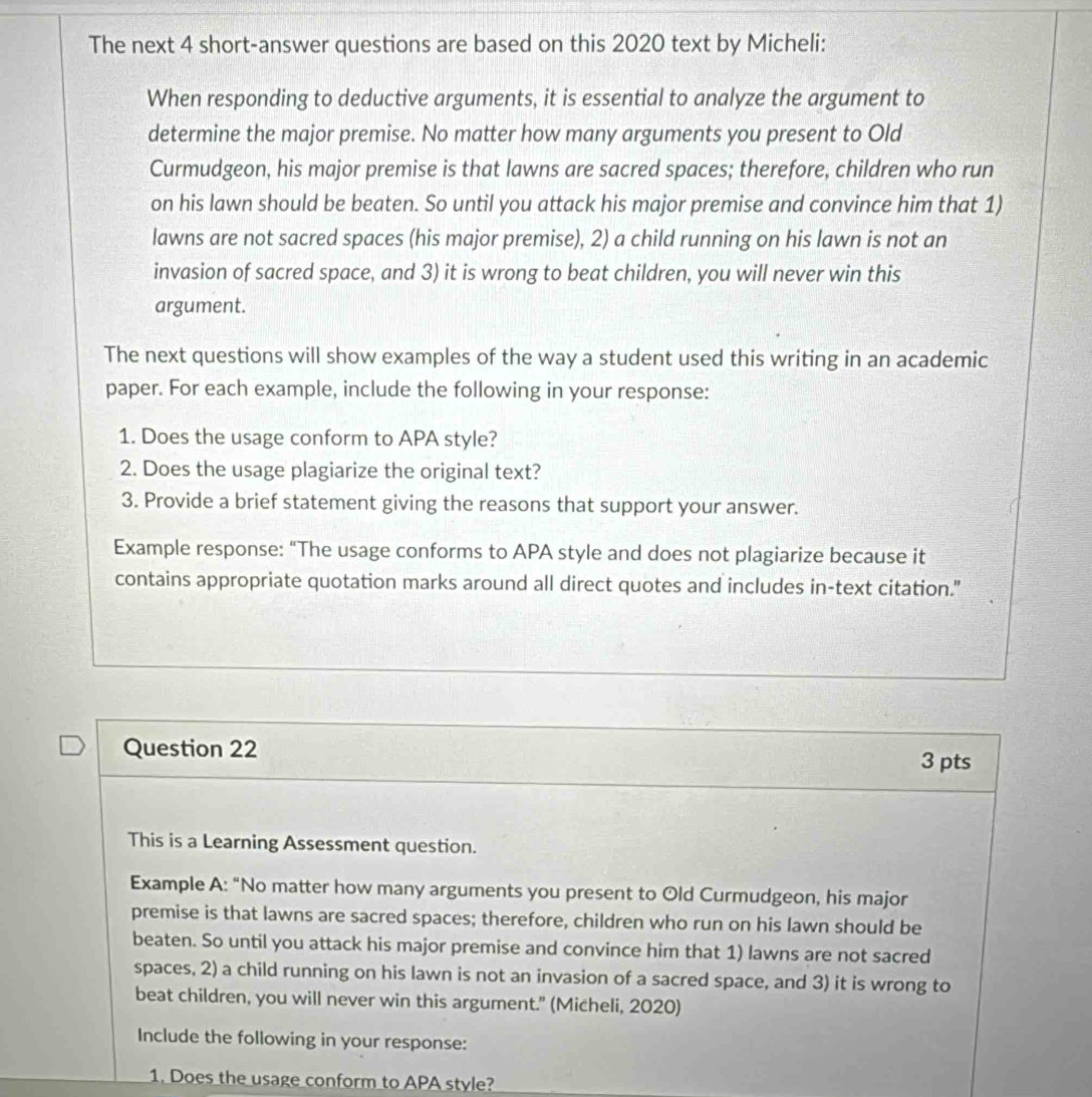 The next 4 short-answer questions are based on this 2020 text by Micheli: 
When responding to deductive arguments, it is essential to analyze the argument to 
determine the major premise. No matter how many arguments you present to Old 
Curmudgeon, his major premise is that lawns are sacred spaces; therefore, children who run 
on his lawn should be beaten. So until you attack his major premise and convince him that 1) 
lawns are not sacred spaces (his major premise), 2) a child running on his lawn is not an 
invasion of sacred space, and 3) it is wrong to beat children, you will never win this 
argument. 
The next questions will show examples of the way a student used this writing in an academic 
paper. For each example, include the following in your response: 
1. Does the usage conform to APA style? 
2. Does the usage plagiarize the original text? 
3. Provide a brief statement giving the reasons that support your answer. 
Example response: “The usage conforms to APA style and does not plagiarize because it 
contains appropriate quotation marks around all direct quotes and includes in-text citation." 
Question 22 
3 pts 
This is a Learning Assessment question. 
Example A: “No matter how many arguments you present to Old Curmudgeon, his major 
premise is that lawns are sacred spaces; therefore, children who run on his lawn should be 
beaten. So until you attack his major premise and convince him that 1) lawns are not sacred 
spaces, 2) a child running on his lawn is not an invasion of a sacred space, and 3) it is wrong to 
beat children, you will never win this argument." (Micheli, 2020) 
Include the following in your response: 
1. Does the usage conform to APA style?