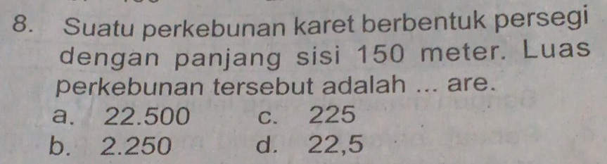 Suatu perkebunan karet berbentuk persegi
dengan panjang sisi 150 meter. Luas
perkebunan tersebut adalah ... are.
a. 22.500 c. 225
b. 2.250 d. 22,5