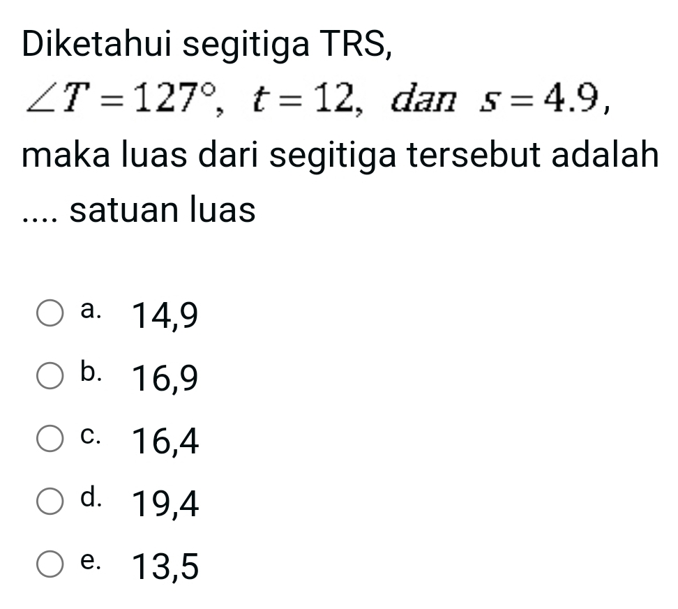 Diketahui segitiga TRS,
∠ T=127°, t=12 , dan s=4.9, 
maka luas dari segitiga tersebut adalah
.... satuan luas
a. 14, 9
b. 16, 9
c. 16, 4
d. 19, 4
e. 13, 5