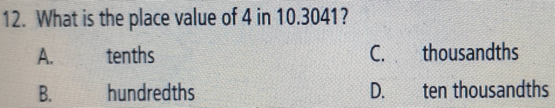 What is the place value of 4 in 10.3041?
A. tenths
C. thousandths
B. hundredths D. ten thousandths