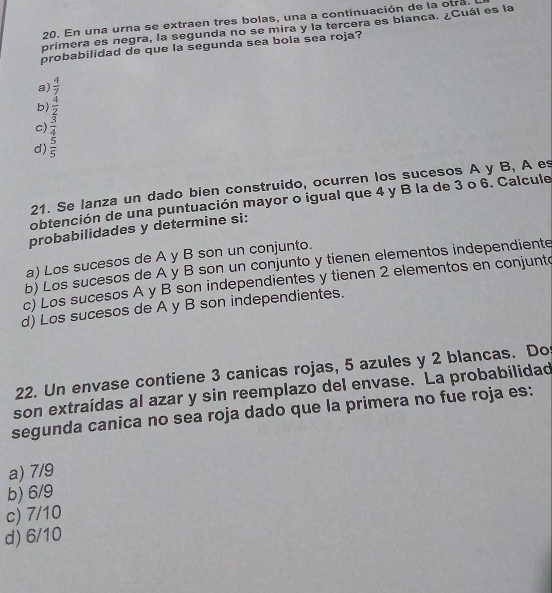 En una urna se extraen tres bolas, una a continuación de la otrá.
primera es negra, la segunda no se mira y la tercera es blanca. ¿Cuál es la
probabilidad de que la segunda sea bola sea roja?
a)  4/7 
b)  4/2 
c)  3/4 
d)  5/5 
21. Se lanza un dado bien construido, ocurren los sucesos A y B, A es
obtención de una puntuación mayor o igual que 4 y B la de 3 o 6. Calcule
probabilidades y determine si:
a) Los sucesos de A y B son un conjunto.
b) Los sucesos de A y B son un conjunto y tienen elementos independiente
c) Los sucesos A y B son independientes y tienen 2 elementos en conjunto
d) Los sucesos de A y B son independientes.
22. Un envase contiene 3 canicas rojas, 5 azules y 2 blancas. Do
son extraídas al azar y sin reemplazo del envase. La probabilidad
segunda canica no sea roja dado que la primera no fue roja es:
a) 7/9
b) 6/9
c) 7/10
d) 6/10