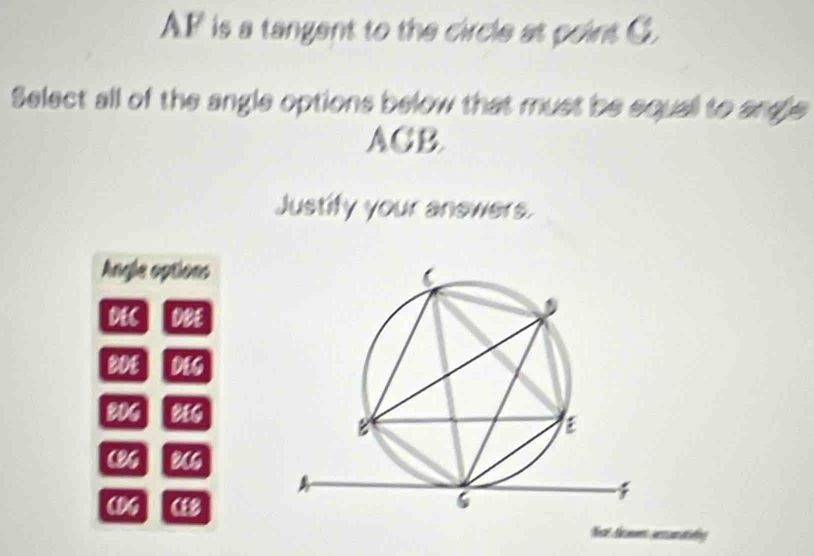 AF is a tangent to the circle at point G.
Select all of the angle options below that must be equall to angle
ACB.
Justify your anewers.
Angle options
L∉ C DWE
WI MS
W_3 MG
(1)/_1 B(6
(1/9 (i) 
Nost Sammes aercantisling